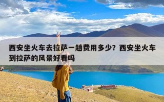 西安坐火车去拉萨一趟费用多少？西安坐火车到拉萨的风景好看吗
