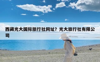 西藏光大国际旅行社网址？光大旅行社有限公司