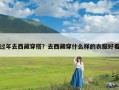 过年去西藏穿搭？去西藏穿什么样的衣服好看
