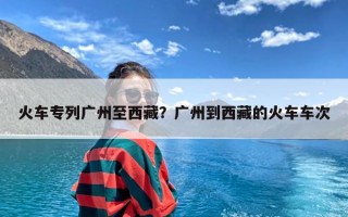 火车专列广州至西藏？广州到西藏的火车车次