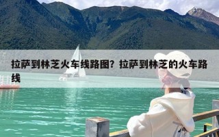 拉萨到林芝火车线路图？拉萨到林芝的火车路线
