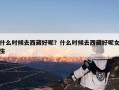 什么时候去西藏好呢？什么时候去西藏好呢女生