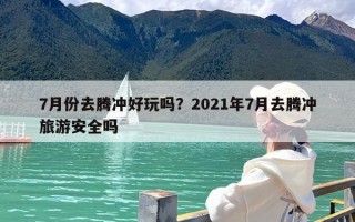 7月份去腾冲好玩吗？2021年7月去腾冲旅游安全吗