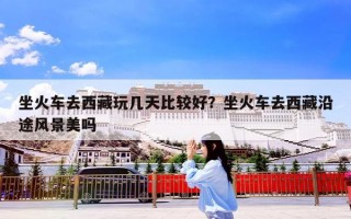 坐火车去西藏玩几天比较好？坐火车去西藏沿途风景美吗