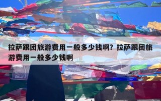 拉萨跟团旅游费用一般多少钱啊？拉萨跟团旅游费用一般多少钱啊