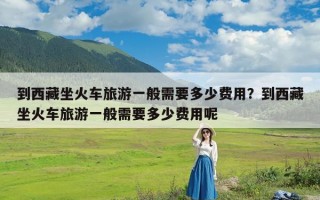 到西藏坐火车旅游一般需要多少费用？到西藏坐火车旅游一般需要多少费用呢