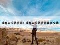 成都去拉萨旅游？成都去拉萨旅游要多少钱