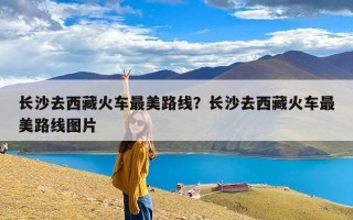 长沙去西藏火车最美路线？长沙去西藏火车最美路线图片