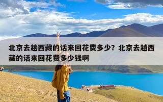 北京去趟西藏的话来回花费多少？北京去趟西藏的话来回花费多少钱啊