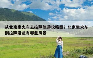 从北京坐火车去拉萨旅游攻略图？北京坐火车到拉萨沿途有哪些风景