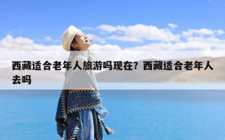 西藏适合老年人旅游吗现在？西藏适合老年人去吗