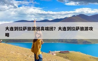 大连到拉萨旅游团高端团？大连到拉萨旅游攻略