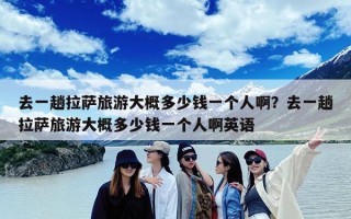 去一趟拉萨旅游大概多少钱一个人啊？去一趟拉萨旅游大概多少钱一个人啊英语
