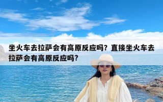 坐火车去拉萨会有高原反应吗？直接坐火车去拉萨会有高原反应吗?