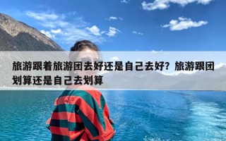 旅游跟着旅游团去好还是自己去好？旅游跟团划算还是自己去划算