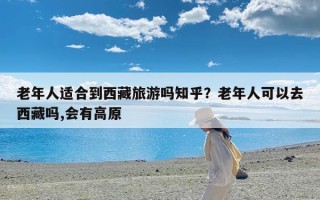 老年人适合到西藏旅游吗知乎？老年人可以去西藏吗,会有高原