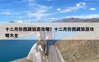 十二月份西藏旅游攻略？十二月份西藏旅游攻略大全