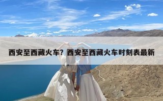 西安至西藏火车？西安至西藏火车时刻表最新