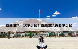 西藏游玩一次多少钱？西藏游玩需要多少钱