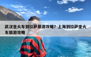 武汉坐火车到拉萨旅游攻略？上海到拉萨坐火车旅游攻略