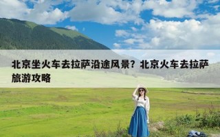 北京坐火车去拉萨沿途风景？北京火车去拉萨旅游攻略