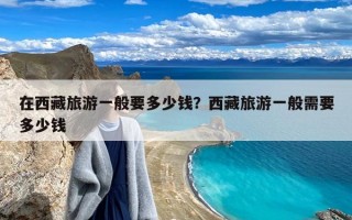 在西藏旅游一般要多少钱？西藏旅游一般需要多少钱