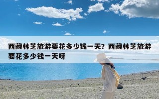 西藏林芝旅游要花多少钱一天？西藏林芝旅游要花多少钱一天呀