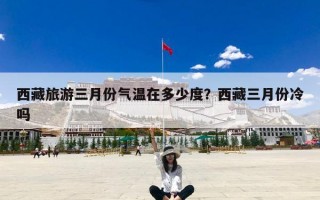 西藏旅游三月份气温在多少度？西藏三月份冷吗