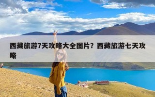 西藏旅游7天攻略大全图片？西藏旅游七天攻略