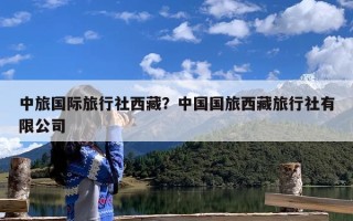中旅国际旅行社西藏？中国国旅西藏旅行社有限公司