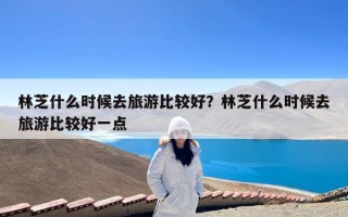 林芝什么时候去旅游比较好？林芝什么时候去旅游比较好一点