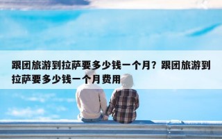 跟团旅游到拉萨要多少钱一个月？跟团旅游到拉萨要多少钱一个月费用