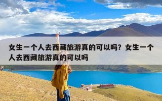 女生一个人去西藏旅游真的可以吗？女生一个人去西藏旅游真的可以吗