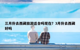 三月份去西藏旅游适合吗现在？3月份去西藏好吗