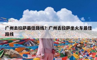 广州去拉萨最佳路线？广州去拉萨坐火车最佳路线