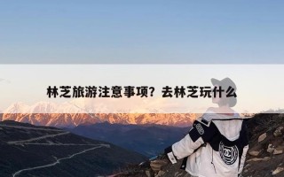 林芝旅游注意事项？去林芝玩什么