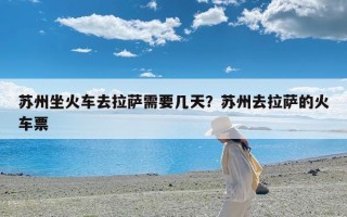 苏州坐火车去拉萨需要几天？苏州去拉萨的火车票