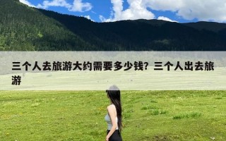 三个人去旅游大约需要多少钱？三个人出去旅游