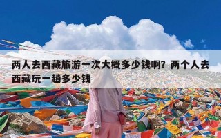 两人去西藏旅游一次大概多少钱啊？两个人去西藏玩一趟多少钱