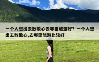 一个人想出去散散心去哪里旅游好？一个人想出去散散心,去哪里旅游比较好
