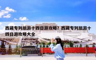 西藏专列旅游十四日游攻略？西藏专列旅游十四日游攻略大全