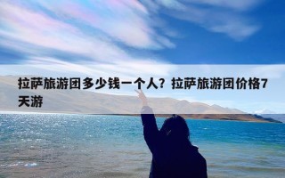 拉萨旅游团多少钱一个人？拉萨旅游团价格7天游