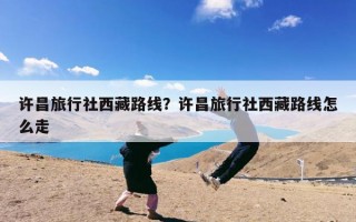 许昌旅行社西藏路线？许昌旅行社西藏路线怎么走