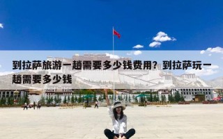 到拉萨旅游一趟需要多少钱费用？到拉萨玩一趟需要多少钱