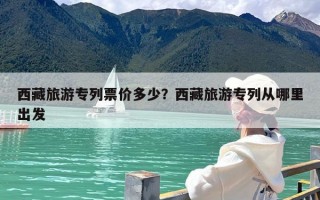 西藏旅游专列票价多少？西藏旅游专列从哪里出发