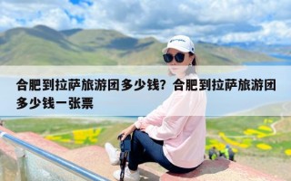 合肥到拉萨旅游团多少钱？合肥到拉萨旅游团多少钱一张票