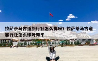 拉萨茶马古道旅行社怎么样呀？拉萨茶马古道旅行社怎么样呀知乎