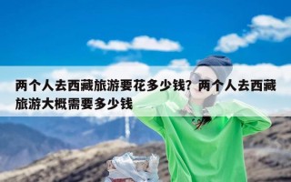 两个人去西藏旅游要花多少钱？两个人去西藏旅游大概需要多少钱