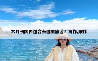 六月初国内适合去哪里旅游？六月去哪里旅游好国内？