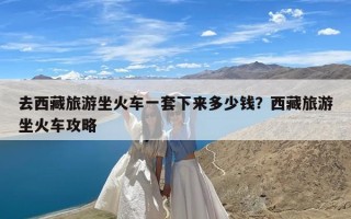 去西藏旅游坐火车一套下来多少钱？西藏旅游坐火车攻略